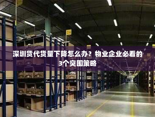 深圳货代货量下降怎么办？物业企业必看的3个突围策略