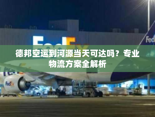 德邦空运到河源当天可达吗?专业物流方案全解析 德邦空运到河源当天可达吗?专业物流方案全解析