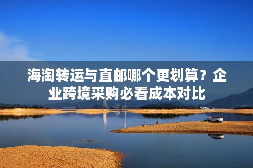 海淘转运与直邮哪个更划算？企业跨境采购必看成本对比