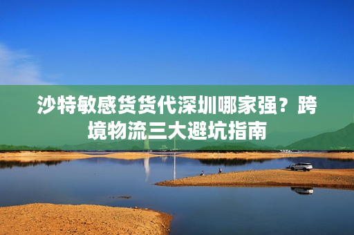 沙特敏感货货代深圳哪家强？跨境物流三大避坑指南