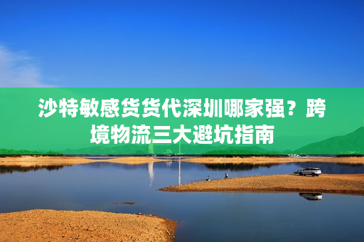 沙特敏感货货代深圳哪家强？跨境物流三大避坑指南