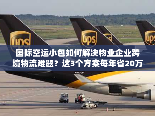 国际空运小包如何解决物业企业跨境物流难题？这3个方案每年省20万运费