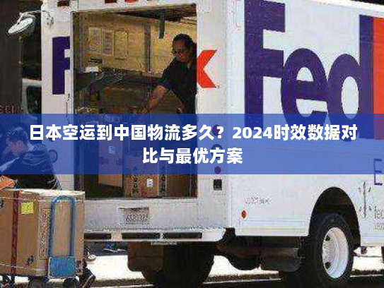 日本空运到中国物流多久？2024时效数据对比与最优方案
