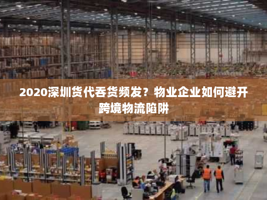 2020深圳货代吞货频发？物业企业如何避开跨境物流陷阱