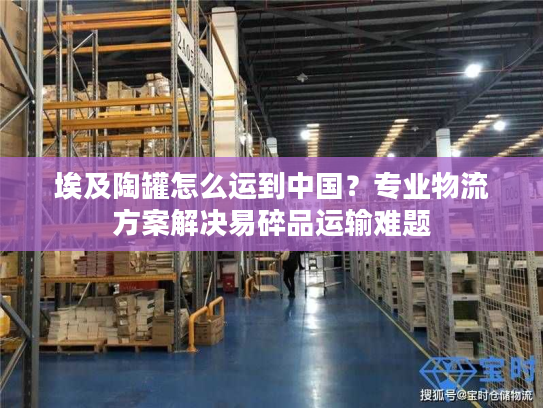 埃及陶罐怎么运到中国？专业物流方案解决易碎品运输难题