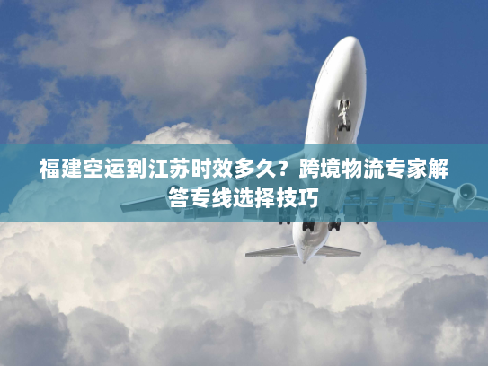 福建空运到江苏时效多久？跨境物流专家解答专线选择技巧