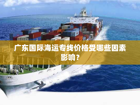 广东国际海运专线价格受哪些因素影响？
