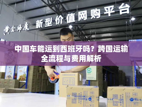 中国车能运到西班牙吗?跨国运输全流程与费用解析 中国车能运到西班牙吗?跨国运输全流程与费用解析