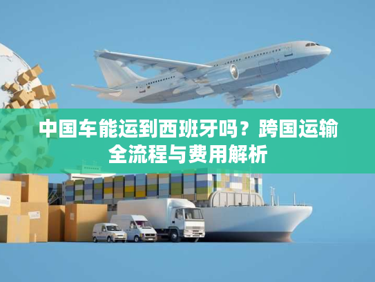 中国车能运到西班牙吗?跨国运输全流程与费用解析 中国车能运到西班牙吗?跨国运输全流程与费用解析