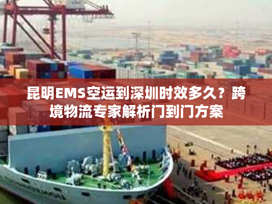 昆明EMS空运到深圳时效多久？跨境物流专家解析门到门方案