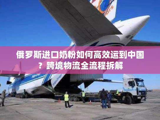 俄罗斯进口奶粉如何高效运到中国?跨境物流全流程拆解 俄罗斯进口奶粉如何高效运到中国?跨境物流全流程拆解