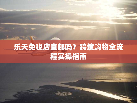 乐天免税店直邮吗？跨境购物全流程实操指南