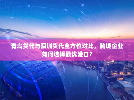 青岛货代与深圳货代全方位对比,跨境企业如何选择最优港口? 青岛货代与深圳货代全方位对比,跨境企业如何选择最优港口?