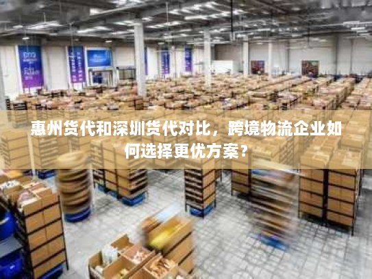 惠州货代和深圳货代对比，跨境物流企业如何选择更优方案？