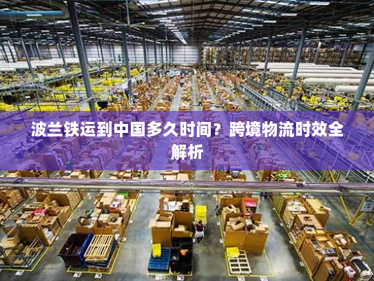 波兰铁运到中国多久时间？跨境物流时效全解析