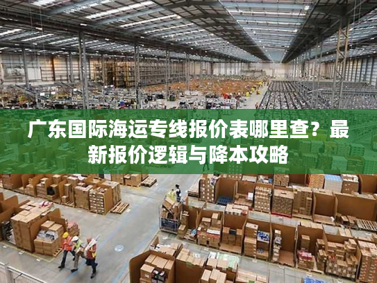 广东国际海运专线报价表哪里查？最新报价逻辑与降本攻略