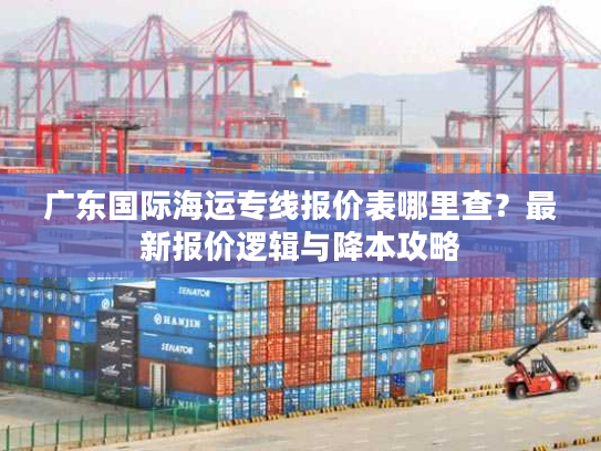 广东国际海运专线报价表哪里查？最新报价逻辑与降本攻略
