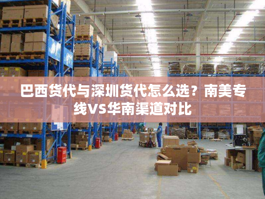 巴西货代与深圳货代怎么选？南美专线VS华南渠道对比