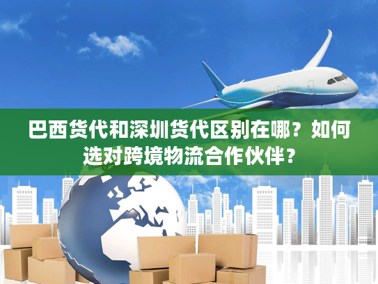 巴西货代和深圳货代区别在哪？如何选对跨境物流合作伙伴？