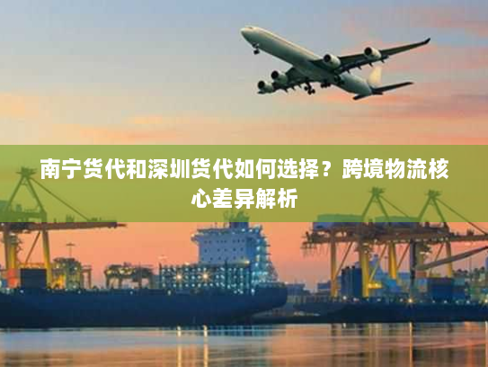 南宁货代和深圳货代如何选择？跨境物流核心差异解析