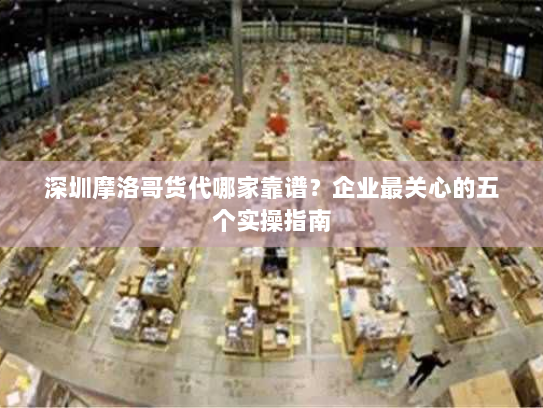 深圳摩洛哥货代哪家靠谱?企业最关心的五个实操指南 深圳摩洛哥货代哪家靠谱?企业最关心的五个实操指南
