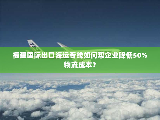 福建国际出口海运专线如何帮企业降低50%物流成本？
