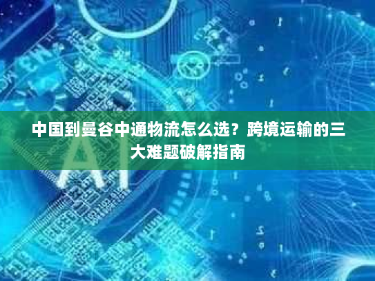 中国到曼谷中通物流怎么选？跨境运输的三大难题破解指南
