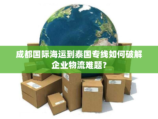 成都国际海运到泰国专线如何破解企业物流难题？