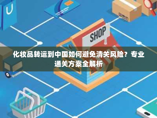 化妆品转运到中国如何避免清关风险？专业通关方案全解析