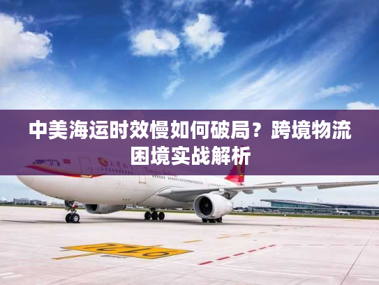 中美海运时效慢如何破局？跨境物流困境实战解析