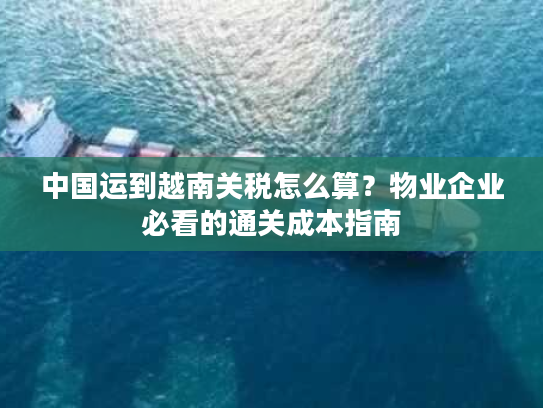 中国运到越南关税怎么算？物业企业必看的通关成本指南