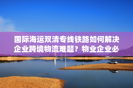 国际海运双清专线铁路如何解决企业跨境物流难题？物业企业必看直达方案