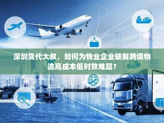 深圳货代大叔，如何为物业企业破解跨境物流高成本低时效难题？