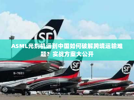 ASML光刻机运到中国如何破解跨境运输难题？实战方案大公开