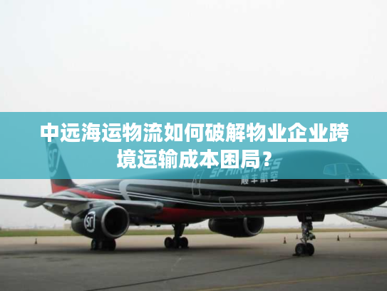 中远海运物流如何破解物业企业跨境运输成本困局？