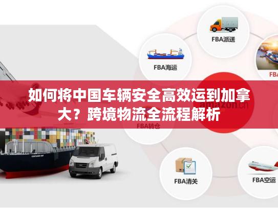 如何将中国车辆安全高效运到加拿大？跨境物流全流程解析