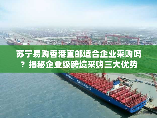 苏宁易购香港直邮适合企业采购吗？揭秘企业级跨境采购三大优势