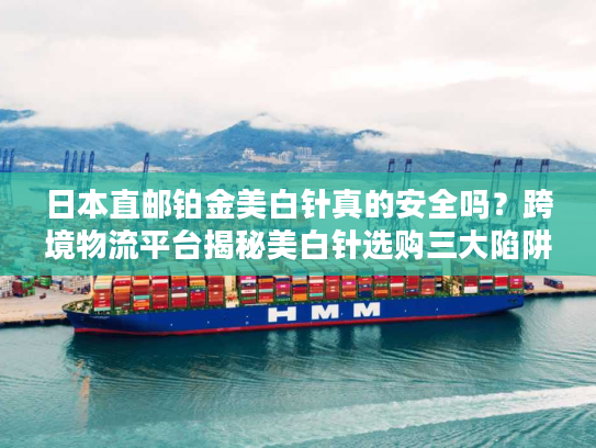 日本直邮铂金美白针真的安全吗？跨境物流平台揭秘美白针选购三大陷阱
