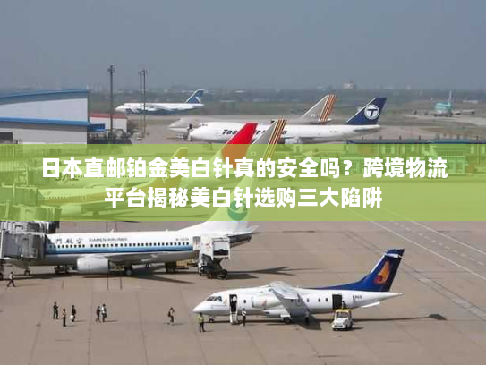 日本直邮铂金美白针真的安全吗？跨境物流平台揭秘美白针选购三大陷阱