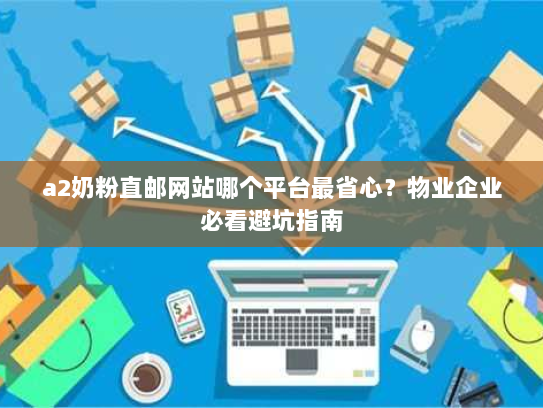 a2奶粉直邮网站哪个平台最省心？物业企业必看避坑指南