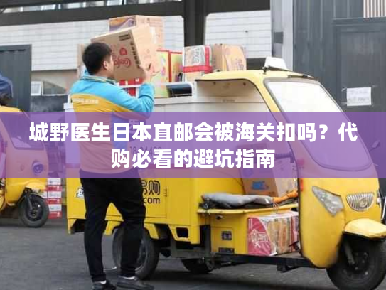 城野医生日本直邮会被海关扣吗？代购必看的避坑指南