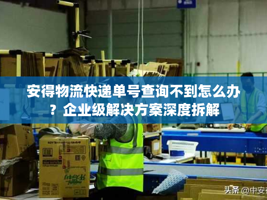 安得物流快递单号查询不到怎么办？企业级解决方案深度拆解