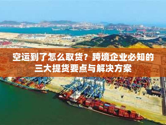 空运到了怎么取货？跨境企业必知的三大提货要点与解决方案