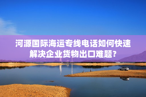 河源国际海运专线电话如何快速解决企业货物出口难题？