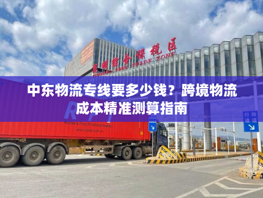 中东物流专线要多少钱？跨境物流成本精准测算指南