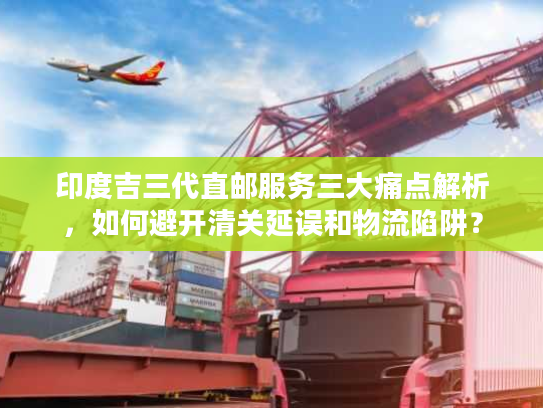 印度吉三代直邮服务三大痛点解析，如何避开清关延误和物流陷阱？