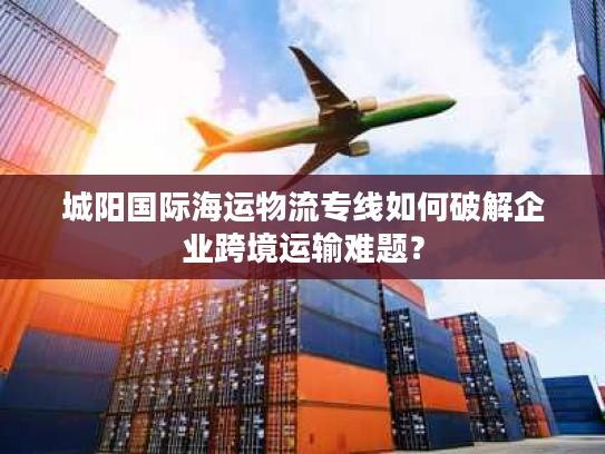 城阳国际海运物流专线如何破解企业跨境运输难题？