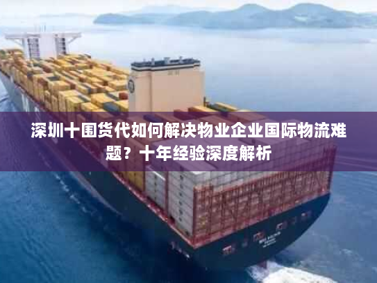 深圳十围货代如何解决物业企业国际物流难题？十年经验深度解析