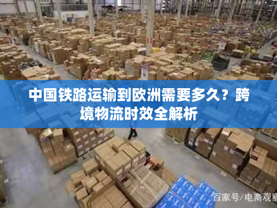 中国铁路运输到欧洲需要多久？跨境物流时效全解析