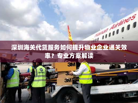 深圳海关代货服务如何提升物业企业通关效率？专业方案解读